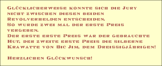 Glcklicherweise konnte sich die Jury 
nicht zwischen diesen beiden  
Revolverhelden entscheiden. 
So wurde zwei mal der erste Preis 
vergeben. 
Der erste erste Preis war der gebrauchte 
Hut, der zweite erste Preis die silberne 
Krawatte von Bic Jim, dem Dreissigjhrigen!

Herzlichen Glckwunsch!