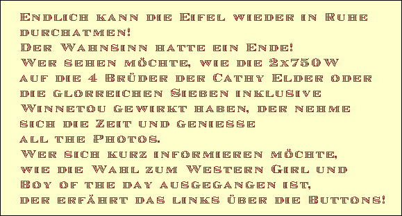 Endlich kann die Eifel wieder in Ruhe 
durchatmen!
Der Wahnsinn hatte ein Ende!
Wer sehen mchte, wie die 2x750W 
auf die 4 Brder der Cathy Elder oder 
die glorreichen Sieben inklusive 
Winnetou gewirkt haben, der nehme 
sich die Zeit und geniesse 
all the Photos.
Wer sich kurz informieren mchte, 
wie die Wahl zum Western Girl und 
Boy of the day ausgegangen ist, 
der erfhrt das links ber die Buttons!
